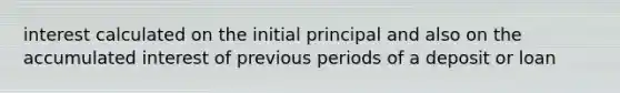 interest calculated on the initial principal and also on the accumulated interest of previous periods of a deposit or loan