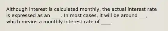 Although interest is calculated monthly, the actual interest rate is expressed as an ____. In most cases, it will be around ___, which means a monthly interest rate of ____.