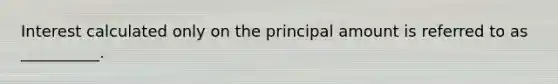 Interest calculated only on the principal amount is referred to as __________.