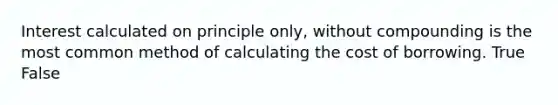 Interest calculated on principle only, without compounding is the most common method of calculating the cost of borrowing. True False