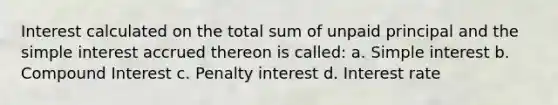 Interest calculated on the total sum of unpaid principal and the simple interest accrued thereon is called: a. Simple interest b. Compound Interest c. Penalty interest d. Interest rate