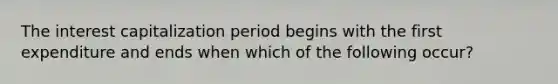 The interest capitalization period begins with the first expenditure and ends when which of the following occur?