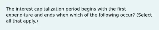 The interest capitalization period begins with the first expenditure and ends when which of the following occur? (Select all that apply.)