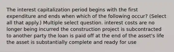 The interest capitalization period begins with the first expenditure and ends when which of the following occur? (Select all that apply.) Multiple select question. interest costs are no longer being incurred the construction project is subcontracted to another party the loan is paid off at the end of the asset's life the asset is substantially complete and ready for use