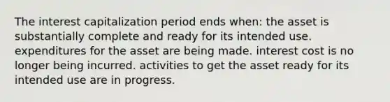 The interest capitalization period ends when: the asset is substantially complete and ready for its intended use. expenditures for the asset are being made. interest cost is no longer being incurred. activities to get the asset ready for its intended use are in progress.