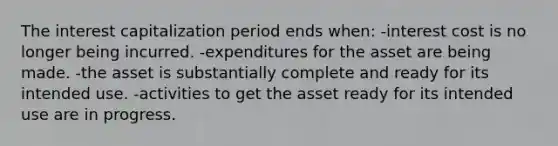 The interest capitalization period ends when: -interest cost is no longer being incurred. -expenditures for the asset are being made. -the asset is substantially complete and ready for its intended use. -activities to get the asset ready for its intended use are in progress.