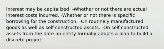 Interest may be capitalized: -Whether or not there are actual interest costs incurred. -Whether or not there is specific borrowing for the construction. -On routinely manufactured goods as well as self-constructed assets. -On self-constructed assets from the date an entity formally adopts a plan to build a discrete project.