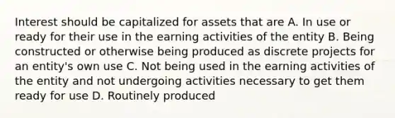 Interest should be capitalized for assets that are A. In use or ready for their use in the earning activities of the entity B. Being constructed or otherwise being produced as discrete projects for an entity's own use C. Not being used in the earning activities of the entity and not undergoing activities necessary to get them ready for use D. Routinely produced