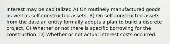 Interest may be capitalized A) On routinely manufactured goods as well as self-constructed assets. B) On self-constructed assets from the date an entity formally adopts a plan to build a discrete project. C) Whether or not there is specific borrowing for the construction. D) Whether or not actual interest costs occurred.