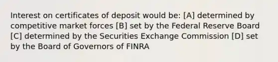 Interest on certificates of deposit would be: [A] determined by competitive market forces [B] set by the Federal Reserve Board [C] determined by the Securities Exchange Commission [D] set by the Board of Governors of FINRA