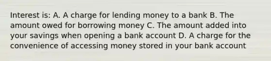 Interest is: A. A charge for lending money to a bank B. The amount owed for borrowing money C. The amount added into your savings when opening a bank account D. A charge for the convenience of accessing money stored in your bank account