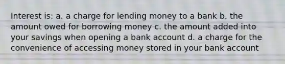 Interest is: a. a charge for lending money to a bank b. the amount owed for borrowing money c. the amount added into your savings when opening a bank account d. a charge for the convenience of accessing money stored in your bank account