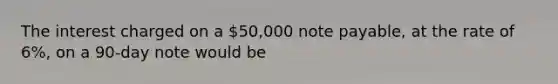 The interest charged on a 50,000 note payable, at the rate of 6%, on a 90-day note would be