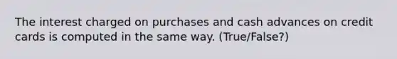 The interest charged on purchases and cash advances on credit cards is computed in the same way. (True/False?)