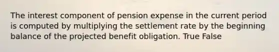 The interest component of pension expense in the current period is computed by multiplying the settlement rate by the beginning balance of the projected benefit obligation. True False