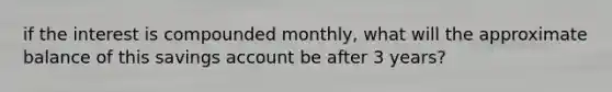 if the interest is compounded monthly, what will the approximate balance of this savings account be after 3 years?