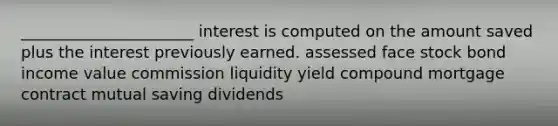 ______________________ interest is computed on the amount saved plus the interest previously earned. assessed face stock bond income value commission liquidity yield compound mortgage contract mutual saving dividends