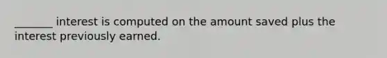 _______ interest is computed on the amount saved plus the interest previously earned.