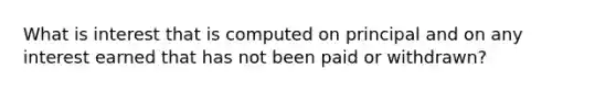 What is interest that is computed on principal and on any interest earned that has not been paid or withdrawn?