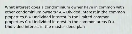 What interest does a condominium owner have in common with other condominium owners? A » Divided interest in the common properties B » Undivided interest in the limited common properties C » Undivided interest in the common areas D » Undivided interest in the master deed plan