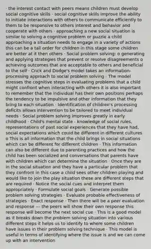 · the interest contact with peers means children must develop social cognitive skills · social cognitive skills improve the ability to initiate interactions with others to communicate efficiently to them to be responsive to others interest and behavior and cooperate with others · approaching a new social situation is similar to solving a cognitive problem or puzzle a child approaching a situation needs to engage in a variety of actions this can be a tall order for children in this stage some children are better at it then others · Social problem solving: o generating and applying strategies that prevent or resolve disagreements o achieving outcomes that are acceptable to others and beneficial to the self · Crick and Dodge's model takes an information-processing approach to social problem solving · The model stresses the cognitive steps in evaluating problems that a child might confront when interacting with others it is also important to remember that the individual has their own positions perhaps the tendency to be impulsive and other information that they bring to each situation · Identification of children's processing deficits allows intervention to be tailored to meet individual needs · Social problem solving improves greatly in early childhood · Child's mental state - knowledge of social rules, representations of past social experiences that they have had, social expectations which could be different in different cultures o This is all information that the child brings in social situations which can be different for different children · This information can also be different due to parenting practices and how the child has been socialized and conversations that parents have with children which can determine the situation · Once they are in the social situation and they have a particular problem that they confront in this case a child sees other children playing and would like to join the play situation these are different steps that are required · Notice the social cues and interpret them appropriately · Formulate social goals · Generate possible problem solving strategies · Evaluate probable effectiveness of strategies · Enact response · Then there will be a peer evaluation and response --- the peers will show their own response this response will become the next social cue · This is a good model as it breaks down the problem solving situation into various different steps it helps us to identify to where some children have issues in their problem solving technique · This model is useful in terms of identifying where the issue is and we can come up with an intervention