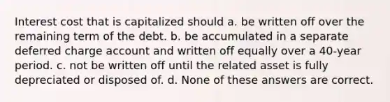 Interest cost that is capitalized should a. be written off over the remaining term of the debt. b. be accumulated in a separate deferred charge account and written off equally over a 40-year period. c. not be written off until the related asset is fully depreciated or disposed of. d. None of these answers are correct.