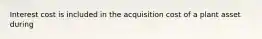 Interest cost is included in the acquisition cost of a plant asset during