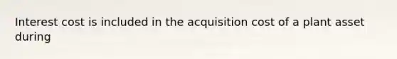 Interest cost is included in the acquisition cost of a plant asset during