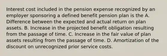 Interest cost included in the pension expense recognized by an employer sponsoring a defined benefit pension plan is the A. Difference between the expected and actual return on plan assets. B. Increase in the projected benefit obligation resulting from the passage of time. C. Increase in the fair value of plan assets resulting from the passage of time. D. Amortization of the discount on unrecognized prior service costs.