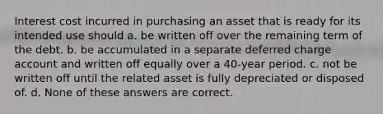 Interest cost incurred in purchasing an asset that is ready for its intended use should a. be written off over the remaining term of the debt. b. be accumulated in a separate deferred charge account and written off equally over a 40-year period. c. not be written off until the related asset is fully depreciated or disposed of. d. None of these answers are correct.