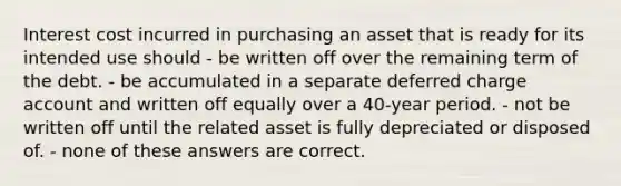 Interest cost incurred in purchasing an asset that is ready for its intended use should - be written off over the remaining term of the debt. - be accumulated in a separate deferred charge account and written off equally over a 40-year period. - not be written off until the related asset is fully depreciated or disposed of. - none of these answers are correct.