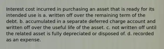 Interest cost incurred in purchasing an asset that is ready for its intended use is a. written off over the remaining term of the debt. b. accumulated in a separate deferred charge account and written off over the useful life of the asset. c. not written off until the related asset is fully depreciated or disposed of. d. recorded as an expense.