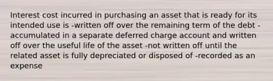 Interest cost incurred in purchasing an asset that is ready for its intended use is -written off over the remaining term of the debt -accumulated in a separate deferred charge account and written off over the useful life of the asset -not written off until the related asset is fully depreciated or disposed of -recorded as an expense