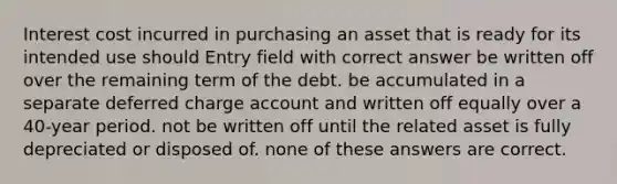 Interest cost incurred in purchasing an asset that is ready for its intended use should Entry field with correct answer be written off over the remaining term of the debt. be accumulated in a separate deferred charge account and written off equally over a 40-year period. not be written off until the related asset is fully depreciated or disposed of. none of these answers are correct.