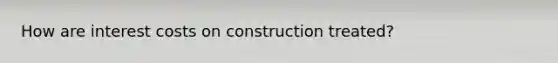 How are interest costs on construction treated?