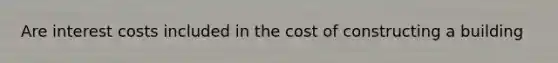 Are interest costs included in the cost of constructing a building