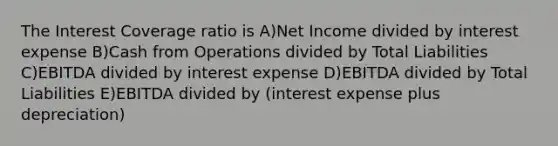 The Interest Coverage ratio is A)Net Income divided by interest expense B)Cash from Operations divided by Total Liabilities C)EBITDA divided by interest expense D)EBITDA divided by Total Liabilities E)EBITDA divided by (interest expense plus depreciation)