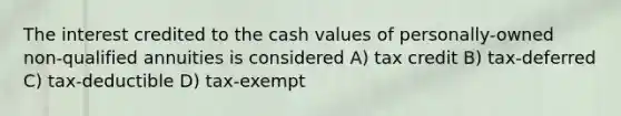 The interest credited to the cash values of personally-owned non-qualified annuities is considered A) tax credit B) tax-deferred C) tax-deductible D) tax-exempt