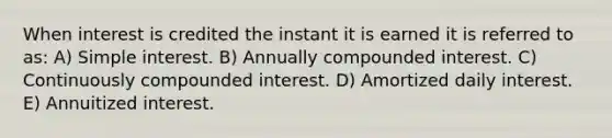 When interest is credited the instant it is earned it is referred to as: A) Simple interest. B) Annually compounded interest. C) Continuously compounded interest. D) Amortized daily interest. E) Annuitized interest.