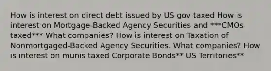 How is interest on direct debt issued by US gov taxed How is interest on Mortgage-Backed Agency Securities and ***CMOs taxed*** What companies? How is interest on Taxation of Nonmortgaged-Backed Agency Securities. What companies? How is interest on munis taxed Corporate Bonds** US Territories**