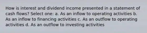 How is interest and dividend income presented in a statement of cash flows? Select one: a. As an inflow to operating activities b. As an inflow to financing activities c. As an outflow to operating activities d. As an outflow to investing activities