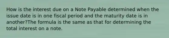 How is the interest due on a Note Payable determined when the issue date is in one fiscal period and the maturity date is in another?The formula is the same as that for determining the total interest on a note.