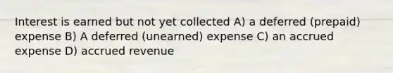 Interest is earned but not yet collected A) a deferred (prepaid) expense B) A deferred (unearned) expense C) an accrued expense D) accrued revenue