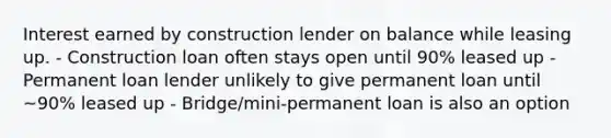 Interest earned by construction lender on balance while leasing up. - Construction loan often stays open until 90% leased up - Permanent loan lender unlikely to give permanent loan until ~90% leased up - Bridge/mini-permanent loan is also an option