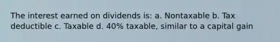 The interest earned on dividends is: a. Nontaxable b. Tax deductible c. Taxable d. 40% taxable, similar to a capital gain