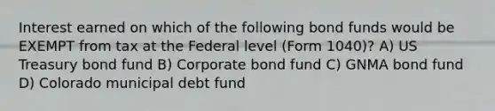 Interest earned on which of the following bond funds would be EXEMPT from tax at the Federal level (Form 1040)? A) US Treasury bond fund B) Corporate bond fund C) GNMA bond fund D) Colorado municipal debt fund