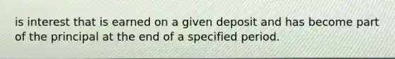 is interest that is earned on a given deposit and has become part of the principal at the end of a specified period.