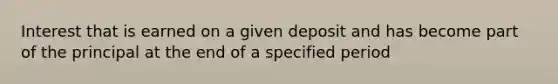 Interest that is earned on a given deposit and has become part of the principal at the end of a specified period