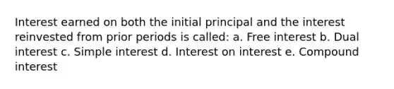 Interest earned on both the initial principal and the interest reinvested from prior periods is called: a. Free interest b. Dual interest c. <a href='https://www.questionai.com/knowledge/k33NHJ8P62-simple-interest' class='anchor-knowledge'>simple interest</a> d. Interest on interest e. <a href='https://www.questionai.com/knowledge/k07TQ6sK1u-compound-interest' class='anchor-knowledge'>compound interest</a>