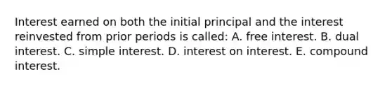 Interest earned on both the initial principal and the interest reinvested from prior periods is called: A. free interest. B. dual interest. C. simple interest. D. interest on interest. E. compound interest.